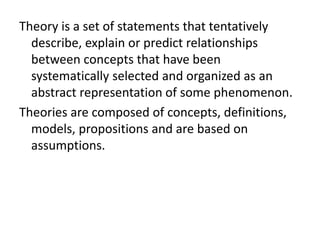 Theory is a set of statements that tentatively
describe, explain or predict relationships
between concepts that have been
systematically selected and organized as an
abstract representation of some phenomenon.
Theories are composed of concepts, definitions,
models, propositions and are based on
assumptions.
 