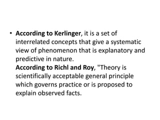 • According to Kerlinger, it is a set of
interrelated concepts that give a systematic
view of phenomenon that is explanatory and
predictive in nature.
According to Richl and Roy, "Theory is
scientifically acceptable general principle
which governs practice or is proposed to
explain observed facts.
 