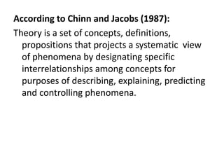 According to Chinn and Jacobs (1987):
Theory is a set of concepts, definitions,
propositions that projects a systematic view
of phenomena by designating specific
interrelationships among concepts for
purposes of describing, explaining, predicting
and controlling phenomena.
 