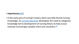 • Importance[edit]
• In the early part of nursing's history, there was little formal nursing
knowledge. As nursing education developed, the need to categorize
knowledge led to development of nursing theory to help nurses
evaluate increasingly complex client care situations.[3]
 