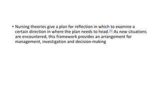 • Nursing theories give a plan for reflection in which to examine a
certain direction in where the plan needs to head.[4] As new situations
are encountered, this framework provides an arrangement for
management, investigation and decision-making
 