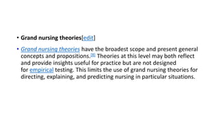 • Grand nursing theories[edit]
• Grand nursing theories have the broadest scope and present general
concepts and propositions.[8] Theories at this level may both reflect
and provide insights useful for practice but are not designed
for empirical testing. This limits the use of grand nursing theories for
directing, explaining, and predicting nursing in particular situations.
 