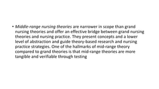 • Middle-range nursing theories are narrower in scope than grand
nursing theories and offer an effective bridge between grand nursing
theories and nursing practice. They present concepts and a lower
level of abstraction and guide theory-based research and nursing
practice strategies. One of the hallmarks of mid-range theory
compared to grand theories is that mid-range theories are more
tangible and verifiable through testing
 