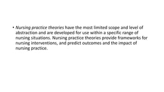 • Nursing practice theories have the most limited scope and level of
abstraction and are developed for use within a specific range of
nursing situations. Nursing practice theories provide frameworks for
nursing interventions, and predict outcomes and the impact of
nursing practice.
 