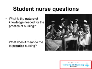 Student nurse questions
• What is the nature of
knowledge needed for the
practice of nursing?
• What does it mean to me
to practice nursing?
 
