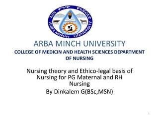ARBA MINCH UNIVERSITY
COLLEGE OF MEDICIN AND HEALTH SCIENCES DEPARTMENT
OF NURSING
Nursing theory and Ethico-legal basis of
Nursing for PG Maternal and RH
Nursing
By Dinkalem G(BSc,MSN)
1
 