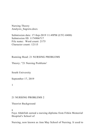 Nursing Theory
Analysis_Sagrera.docx
Submission date: 17-Sep-2019 11:49PM (UTC-0400)
Submission ID: 1174906717
File name: Word count: 2175
Character count: 12115
Running Head: 21 NURSING PROBLEMS
Theory: "21 Nursing Problems'
South University
September 17, 2019
1
21 NURSING PROBLEMS 2
Theorist Background
a
Faye Abdellah earned a nursing diploma from Fitkin Memorial
Hospital's School of
Nursing, now known as Ann May School of Nursing. It used to
 