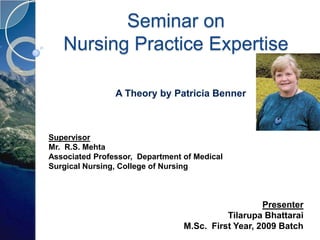 Seminar on
   Nursing Practice Expertise

                A Theory by Patricia Benner



Supervisor
Mr. R.S. Mehta
Associated Professor, Department of Medical
Surgical Nursing, College of Nursing



                                                    Presenter
                                           Tilarupa Bhattarai
                                 M.Sc. First Year, 2009 Batch
 