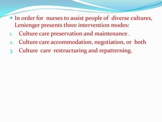 In order for nurses to assist people of diverse cultures,
  Lenienger presents three intervention modes:
1. Culture care preservation and maintenance .
2. Culture care accommodation, negotiation, or both
3. Culture care restructuring and repatterning.
 