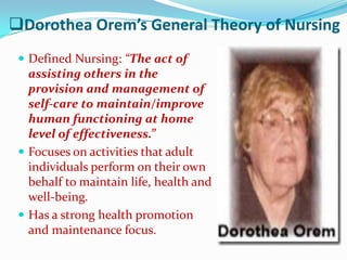 Dorothea Orem’s General Theory of Nursing
  Defined Nursing: “The act of
   assisting others in the
   provision and management of
   self-care to maintain/improve
   human functioning at home
   level of effectiveness.”
  Focuses on activities that adult
   individuals perform on their own
   behalf to maintain life, health and
   well-being.
  Has a strong health promotion
   and maintenance focus.
 
