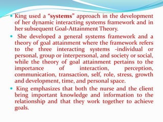  King used a “systems” approach in the development
  of her dynamic interacting systems framework and in
  her subsequent Goal-Attainment Theory.
 She developed a general systems framework and a
  theory of goal attainment where the framework refers
  to the three interacting systems -individual or
  personal, group or interpersonal, and society or social,
  while the theory of goal attainment pertains to the
  importance        of     interaction,      perception,
  communication, transaction, self, role, stress, growth
  and development, time, and personal space.
 King emphasizes that both the nurse and the client
  bring important knowledge and information to the
  relationship and that they work together to achieve
  goals.
 