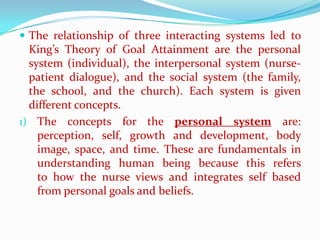  The relationship of three interacting systems led to
  King’s Theory of Goal Attainment are the personal
  system (individual), the interpersonal system (nurse-
  patient dialogue), and the social system (the family,
  the school, and the church). Each system is given
  different concepts.
1) The concepts for the personal system are:
    perception, self, growth and development, body
    image, space, and time. These are fundamentals in
    understanding human being because this refers
    to how the nurse views and integrates self based
    from personal goals and beliefs.
 