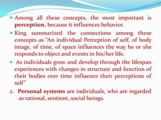  Among all these concepts, the most important is
  perception, because it influences behavior.
 King summarized the connections among these
  concepts as “An individual Perception of self, of body
  image, of time, of space influences the way he or she
  responds to object and events in his/her life.
 As individuals grow and develop through the lifespan
  experiences with changes in structure and function of
  their bodies over time influence their perceptions of
  self”
2. Personal systems are individuals, who are regarded
    as rational, sentient, social beings.
 