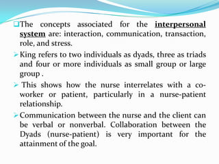 The concepts associated for the interpersonal
  system are: interaction, communication, transaction,
  role, and stress.
 King refers to two individuals as dyads, three as triads
  and four or more individuals as small group or large
  group .
 This shows how the nurse interrelates with a co-
  worker or patient, particularly in a nurse-patient
  relationship.
 Communication between the nurse and the client can
  be verbal or nonverbal. Collaboration between the
  Dyads (nurse-patient) is very important for the
  attainment of the goal.
 