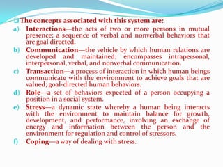  The concepts associated with this system are:
a) Interactions—the acts of two or more persons in mutual
   presence; a sequence of verbal and nonverbal behaviors that
   are goal directed.
b) Communication—the vehicle by which human relations are
   developed and maintained; encompasses intrapersonal,
   interpersonal, verbal, and nonverbal communication.
c) Transaction—a process of interaction in which human beings
   communicate with the environment to achieve goals that are
   valued; goal-directed human behaviors.
d) Role—a set of behaviors expected of a person occupying a
   position in a social system.
e) Stress—a dynamic state whereby a human being interacts
   with the environment to maintain balance for growth,
   development, and performance, involving an exchange of
   energy and information between the person and the
   environment for regulation and control of stressors.
f) Coping—a way of dealing with stress.
 