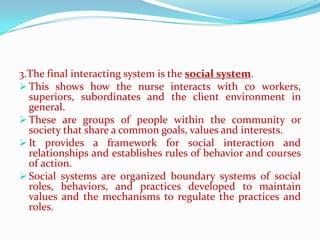 3.The final interacting system is the social system.
 This shows how the nurse interacts with co workers,
  superiors, subordinates and the client environment in
  general.
 These are groups of people within the community or
  society that share a common goals, values and interests.
 It provides a framework for social interaction and
  relationships and establishes rules of behavior and courses
  of action.
 Social systems are organized boundary systems of social
  roles, behaviors, and practices developed to maintain
  values and the mechanisms to regulate the practices and
  roles.
 