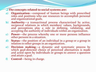  The concepts related to social systems are:
a) Organization—composed of human beings with prescribed
   roles and positions who use resources to accomplish personal
   and organizational goals.
b) Authority—a transactional process characterized by active,
   reciprocal relations in which members' values, backgrounds,
   and perceptions play a role in defining, validating, and
   accepting the authority of individuals within an organization.
c) Power—the process whereby one or more persons influence
   other persons in a situation.
d) Status—the position of an individual in a group or a group in
   relation to other groups in an organization.
e) Decision making—a dynamic and systematic process by
   which goal-directed choice of perceived alternatives is made
   and acted upon by individuals or groups to answer a question
   and attain a goal.
f) Control—being in charge.
 