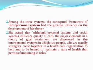  Among the three systems, the conceptual framework of
  Interpersonal system had the greatest influence on the
  development of her theory.
 She stated that “Although personal systems and social
  systems influence quality of care, the major elements in a
  theory of goal attainment are discovered in the
  interpersonal systems in which two people, who are usually
  strangers, come together in a health care organization to
  help and to be helped to maintain a state of health that
  permits functioning in roles”
 