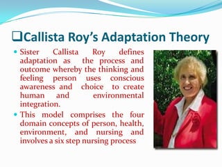 Callista Roy’s Adaptation Theory
 Sister    Callista    Roy     defines
  adaptation as the process and
  outcome whereby the thinking and
  feeling person uses conscious
  awareness and choice to create
  human and              environmental
  integration.
 This model comprises the four
  domain concepts of person, health,
  environment, and nursing and
  involves a six step nursing process
 