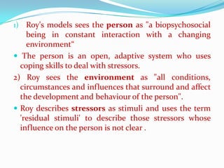 1) Roy's models sees the person as "a biopsychosocial
    being in constant interaction with a changing
    environment“
 The person is an open, adaptive system who uses
  coping skills to deal with stressors.
2) Roy sees the environment as "all conditions,
  circumstances and influences that surround and affect
  the development and behaviour of the person".
 Roy describes stressors as stimuli and uses the term
  'residual stimuli' to describe those stressors whose
  influence on the person is not clear .
 
