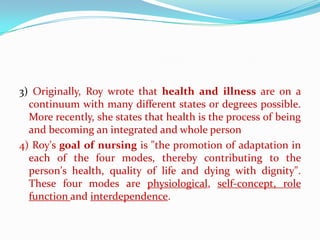 3) Originally, Roy wrote that health and illness are on a
  continuum with many different states or degrees possible.
  More recently, she states that health is the process of being
  and becoming an integrated and whole person
4) Roy's goal of nursing is "the promotion of adaptation in
  each of the four modes, thereby contributing to the
  person's health, quality of life and dying with dignity".
  These four modes are physiological, self-concept, role
  function and interdependence.
 