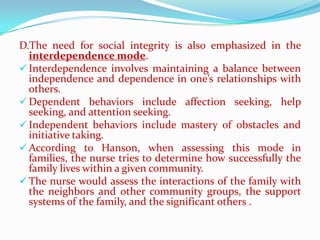 D.The need for social integrity is also emphasized in the
  interdependence mode.
 Interdependence involves maintaining a balance between
  independence and dependence in one’s relationships with
  others.
 Dependent behaviors include affection seeking, help
  seeking, and attention seeking.
 Independent behaviors include mastery of obstacles and
  initiative taking.
 According to Hanson, when assessing this mode in
  families, the nurse tries to determine how successfully the
  family lives within a given community.
 The nurse would assess the interactions of the family with
  the neighbors and other community groups, the support
  systems of the family, and the significant others .
 