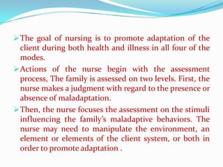  The goal of nursing is to promote adaptation of the
  client during both health and illness in all four of the
  modes.
 Actions of the nurse begin with the assessment
  process, The family is assessed on two levels. First, the
  nurse makes a judgment with regard to the presence or
  absence of maladaptation.
 Then, the nurse focuses the assessment on the stimuli
  influencing the family’s maladaptive behaviors. The
  nurse may need to manipulate the environment, an
  element or elements of the client system, or both in
  order to promote adaptation .
 