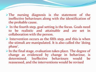  The nursing diagnosis is the statement of the
  ineffective behaviours along with the identification of
  the probable cause.
 In the fourth step, goal setting is the focus. Goals need
  to be realistic and attainable and are set in
  collaboration with the person.
 Intervention occurs as the fifth step, and this is when
  the stimuli are manipulated. It is also called the 'doing
  phase'.
 In the final stage, evaluation takes place. The degree of
  change as evidenced by change in behaviour, is
  determined. Ineffective behaviours would be
  reassessed, and the interventions would be revised
 