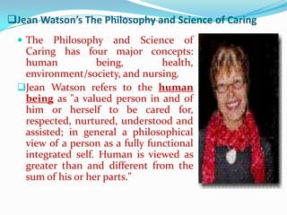 Jean Watson’s The Philosophy and Science of Caring
   The   Philosophy and Science of
   Caring has four major concepts:
   human           being,         health,
   environment/society, and nursing.
  Jean Watson refers to the human
   being as "a valued person in and of
   him or herself to be cared for,
   respected, nurtured, understood and
   assisted; in general a philosophical
   view of a person as a fully functional
   integrated self. Human is viewed as
   greater than and different from the
   sum of his or her parts."
 