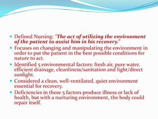  Defined Nursing: “The act of utilizing the environment
    of the patient to assist him in his recovery.”
   Focuses on changing and manipulating the environment in
    order to put the patient in the best possible conditions for
    nature to act.
   Identified 5 environmental factors: fresh air, pure water,
    efficient drainage, cleanliness/sanitation and light/direct
    sunlight.
   Considered a clean, well-ventilated, quiet environment
    essential for recovery.
   Deficiencies in these 5 factors produce illness or lack of
    health, but with a nurturing environment, the body could
    repair itself.
 
