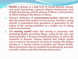 1)   Health is defined as a high level of overall physical, mental,
     and social functioning; a general adaptive-maintenance level
     of daily functioning; and the absence of illness, or the presence
     of efforts leading to the absence of illness.
2)   Watson's definition of environment/society addresses the
     idea that nurses have existed in every society, and that a caring
     attitude is transmitted from generation to generation by the
     culture of the nursing profession as a unique way of coping
     with its environment.
3)   The nursing model states that nursing is concerned with
     promoting health, preventing illness, caring for the sick, and
     restoring health. It focuses on health promotion, as well as the
     treatment of diseases. Watson believed that holistic health
     care is central to the practice of caring in nursing. She defines
     nursing as "a human science of persons and human health-
     illness experiences that are mediated by professional, personal,
     scientific, esthetic and ethical human transactions."
 