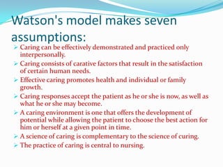 Watson's model makes seven
assumptions:
 Caring can be effectively demonstrated and practiced only
  interpersonally.
 Caring consists of carative factors that result in the satisfaction
  of certain human needs.
 Effective caring promotes health and individual or family
  growth.
 Caring responses accept the patient as he or she is now, as well as
  what he or she may become.
 A caring environment is one that offers the development of
  potential while allowing the patient to choose the best action for
  him or herself at a given point in time.
 A science of caring is complementary to the science of curing.
 The practice of caring is central to nursing.
 