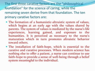 The first three carative factors are the "philosophical
foundation" for the science of caring, while the
remaining seven derive from that foundation. The ten
primary carative factors are:
 The formation of a humanistic-altruistic system of values,
  which begins at an early age with the values shared by
  parents. The system of values is mediated by the nurse's life
  experiences, learning gained, and exposure to the
  humanities. It is perceived as necessary to the nurse's
  maturation which in turn promotes altruistic behavior
  toward others.
 The installation of faith-hope, which is essential to the
  carative and curative processes. When modern science has
  nothing else to offer a patient, a nurse can continue to use
  faith-hope to provide a sense of well-being through a belief
  system meaningful to the individual.
 
