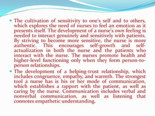  The cultivation of sensitivity to one's self and to others,
  which explores the need of nurses to feel an emotion as it
  presents itself. The development of a nurse's own feeling is
  needed to interact genuinely and sensitively with patients.
  By striving to become more sensitive, the nurse is more
  authentic. This encourages self-growth and self-
  actualization in both the nurse and the patients who
  interact with the nurse. The nurses promote health and
  higher-level functioning only when they form person-to-
  person relationships.
 The development of a helping-trust relationship, which
  includes congruence, empathy, and warmth. The strongest
  tool a nurse has is his or her mode of communication,
  which establishes a rapport with the patient, as well as
  caring by the nurse. Communication includes verbal and
  nonverbal communication, as well as listening that
  connotes empathetic understanding.
 