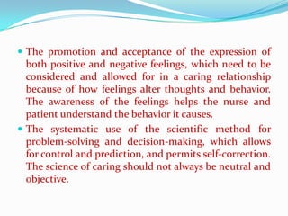  The promotion and acceptance of the expression of
  both positive and negative feelings, which need to be
  considered and allowed for in a caring relationship
  because of how feelings alter thoughts and behavior.
  The awareness of the feelings helps the nurse and
  patient understand the behavior it causes.
 The systematic use of the scientific method for
  problem-solving and decision-making, which allows
  for control and prediction, and permits self-correction.
  The science of caring should not always be neutral and
  objective.
 