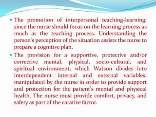  The promotion of interpersonal teaching-learning,
  since the nurse should focus on the learning process as
  much as the teaching process. Understanding the
  person's perception of the situation assists the nurse to
  prepare a cognitive plan.
 The provision for a supportive, protective and/or
  corrective mental, physical, socio-cultural, and
  spiritual environment, which Watson divides into
  interdependent internal and external variables,
  manipulated by the nurse in order to provide support
  and protection for the patient's mental and physical
  health. The nurse must provide comfort, privacy, and
  safety as part of the carative factor.
 