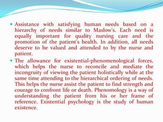  Assistance with satisfying human needs based on a
  hierarchy of needs similar to Maslow's. Each need is
  equally important for quality nursing care and the
  promotion of the patient's health. In addition, all needs
  deserve to be valued and attended to by the nurse and
  patient.
 The allowance for existential-phenomenological forces,
  which helps the nurse to reconcile and mediate the
  incongruity of viewing the patient holistically while at the
  same time attending to the hierarchical ordering of needs.
  This helps the nurse assist the patient to find strength and
  courage to confront life or death. Phenomology is a way of
  understanding the patient from his or her frame of
  reference. Existential psychology is the study of human
  existence.
 