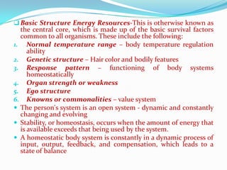  Basic Structure Energy Resources-This is otherwise known as
  the central core, which is made up of the basic survival factors
  common to all organisms. These include the following:
1. Normal temperature range – body temperature regulation
     ability
2. Genetic structure – Hair color and bodily features
3. Response pattern – functioning of body systems
     homeostatically
4. Organ strength or weakness
5. Ego structure
6. Knowns or commonalities – value system
 The person's system is an open system - dynamic and constantly
  changing and evolving
 Stability, or homeostasis, occurs when the amount of energy that
  is available exceeds that being used by the system.
 A homeostatic body system is constantly in a dynamic process of
  input, output, feedback, and compensation, which leads to a
  state of balance
 