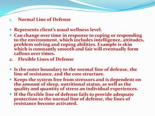 1.   Normal Line of Defense

 Represents client’s usual wellness level.
 Can change over time in response to coping or responding
  to the environment, which includes intelligence, attitudes,
  problem solving and coping abilities. Example is skin
  which is constantly smooth and fair will eventually form
  callous over times.
2. Flexible Lines of Defense

 Is the outer boundary to the normal line of defense, the
  line of resistance, and the core structure.
 Keeps the system free from stressors and is dependent on
  the amount of sleep, nutritional status, as well as the
  quality and quantity of stress an individual experiences.
 If the flexible line of defense fails to provide adequate
  protection to the normal line of defense, the lines of
  resistance become activated.
 
