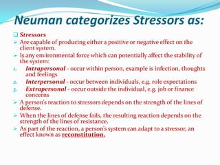 Neuman categorizes Stressors as:
 Stressors
 Are capable of producing either a positive or negative effect on the
     client system.
    Is any environmental force which can potentially affect the stability of
     the system:
1.      Intrapersonal - occur within person, example is infection, thoughts
        and feelings
2.      Interpersonal - occur between individuals, e.g. role expectations
3.      Extrapersonal - occur outside the individual, e.g. job or finance
        concerns
    A person’s reaction to stressors depends on the strength of the lines of
     defense.
    When the lines of defense fails, the resulting reaction depends on the
     strength of the lines of resistance.
    As part of the reaction, a person’s system can adapt to a stressor, an
     effect known as reconstitution.
 