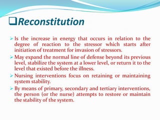 Reconstitution
 Is the increase in energy that occurs in relation to the
  degree of reaction to the stressor which starts after
  initiation of treatment for invasion of stressors.
 May expand the normal line of defense beyond its previous
  level, stabilize the system at a lower level, or return it to the
  level that existed before the illness.
 Nursing interventions focus on retaining or maintaining
  system stability.
 By means of primary, secondary and tertiary interventions,
  the person (or the nurse) attempts to restore or maintain
  the stability of the system.
 