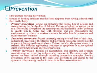 Prevention
 Is the primary nursing intervention.
 Focuses on keeping stressors and the stress response from having a detrimental
   effect on the body.
1.    Primary prevention -focuses on protecting the normal line of defense and
      strengthening the flexible line of defense. This occur before the system reacts
      to a stressor and strengthens the person (primarily the flexible line of defense)
      to enable him to better deal with stressors and also manipulates the
      environment to reduce or weaken stressors. Includes health promotion and
      maintenance of wellness.
2.    Secondary prevention- focuses on strengthening internal lines of resistance,
     reducing the reaction of the stressor and increasing resistance factors in order
     to prevent damage to the central core. This occurs after the system reacts to a
     stressor. This includes appropriate treatment of symptoms to attain optimal
     client system stability and energy conservation.
3.   Tertiary prevention -focuses on readaptation and stability, and protects
     reconstitution or return to wellness after treatment. This occurs after the
     system has been treated through secondary prevention strategies. Tertiary
     prevention offers support to the client and attempts to add energy to the
     system or reduce energy needed in order to facilitate reconstitution.
 