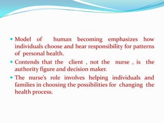  Model    of     human becoming emphasizes how
  individuals choose and bear responsibility for patterns
  of personal health.
 Contends that the client , not the nurse , is the
  authority figure and decision maker.
 The nurse’s role involves helping individuals and
  families in choosing the possibilities for changing the
  health process.
 