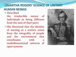 MARTHA ROGERS' SCIENCE OF UNITARY
HUMAN BEINGS
 Described
  the irreducible nature of
  individuals as being different
  from the sum of their parts
 She theorized that the identity
  of nursing as a science arises
  from the integrality of people
  and the environment that
  coordinates       with        a
  multidimensional universe of
  open systems
 