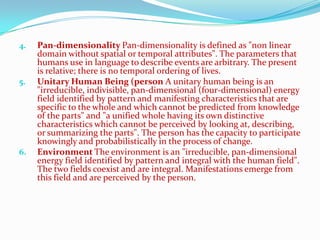 4.   Pan-dimensionality Pan-dimensionality is defined as "non linear
     domain without spatial or temporal attributes". The parameters that
     humans use in language to describe events are arbitrary. The present
     is relative; there is no temporal ordering of lives.
5.   Unitary Human Being (person A unitary human being is an
     "irreducible, indivisible, pan-dimensional (four-dimensional) energy
     field identified by pattern and manifesting characteristics that are
     specific to the whole and which cannot be predicted from knowledge
     of the parts" and "a unified whole having its own distinctive
     characteristics which cannot be perceived by looking at, describing,
     or summarizing the parts". The person has the capacity to participate
     knowingly and probabilistically in the process of change.
6.   Environment The environment is an "irreducible, pan-dimensional
     energy field identified by pattern and integral with the human field".
     The two fields coexist and are integral. Manifestations emerge from
     this field and are perceived by the person.
 