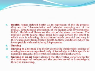 7.   Health Rogers defined health as an expression of the life process;
     they are the "characteristics and behavior emerging out of the
     mutual, simultaneous interaction of the human and environmental
     fields". Health and illness are the part of the same continuum. The
     multiple events taking place along life's axis denote the extent to
     which man is achieving his maximum health potential and vary in
     their expressions from greatest health to those conditions which are
     incompatible with maintaining life processes.
8.   Nursing
a)   Nursing as a science The theory asserts the independent science of
     nursing because an organized body of knowledge which is specific to
     nursing is arrived at by scientific research and logical analysis.
b)   Nursing as an art Rogers claimed that the creative use of science for
     the betterment of humans and the creative use of its knowledge is
     the art of its nursing.
 