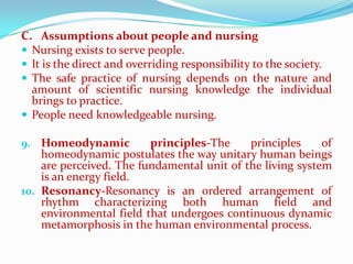 C. Assumptions about people and nursing
 Nursing exists to serve people.
 It is the direct and overriding responsibility to the society.
 The safe practice of nursing depends on the nature and
  amount of scientific nursing knowledge the individual
  brings to practice.
 People need knowledgeable nursing.

9. Homeodynamic          principles-The     principles     of
    homeodynamic postulates the way unitary human beings
    are perceived. The fundamental unit of the living system
    is an energy field.
10. Resonancy-Resonancy is an ordered arrangement of
    rhythm characterizing both human field and
    environmental field that undergoes continuous dynamic
    metamorphosis in the human environmental process.
 
