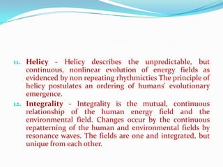 11. Helicy - Helicy describes the unpredictable, but
    continuous, nonlinear evolution of energy fields as
    evidenced by non repeating rhythmicties The principle of
    helicy postulates an ordering of humans' evolutionary
    emergence.
12. Integrality - Integrality is the mutual, continuous
    relationship of the human energy field and the
    environmental field. Changes occur by the continuous
    repatterning of the human and environmental fields by
    resonance waves. The fields are one and integrated, but
    unique from each other.
 
