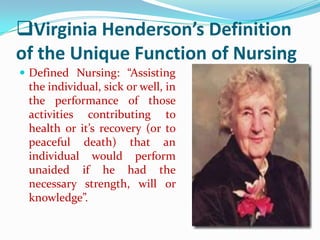 Virginia Henderson’s Definition
of the Unique Function of Nursing
 Defined Nursing: “Assisting
 the individual, sick or well, in
 the performance of those
 activities contributing to
 health or it’s recovery (or to
 peaceful death) that an
 individual would perform
 unaided if he had the
 necessary strength, will or
 knowledge”.
 
