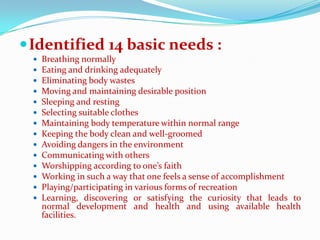  Identified 14 basic needs :
    Breathing normally
    Eating and drinking adequately
    Eliminating body wastes
    Moving and maintaining desirable position
    Sleeping and resting
    Selecting suitable clothes
    Maintaining body temperature within normal range
    Keeping the body clean and well-groomed
    Avoiding dangers in the environment
    Communicating with others
    Worshipping according to one’s faith
    Working in such a way that one feels a sense of accomplishment
    Playing/participating in various forms of recreation
    Learning, discovering or satisfying the curiosity that leads to
     normal development and health and using available health
     facilities.
 
